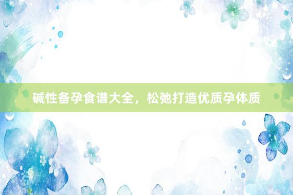 碱性备孕食谱大全，松弛打造优质孕体质